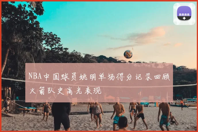 NBA中国球员姚明单场得分记录回顾火箭队史高光表现