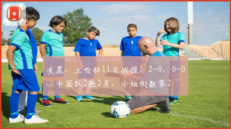 凌晨，土伦杯11日战报！2-0，0-0，中国队2胜2负，小组倒数第2