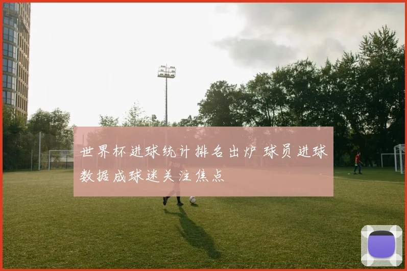 世界杯进球统计排名出炉 球员进球数据成球迷关注焦点