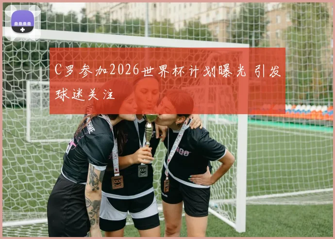 C罗参加2026世界杯计划曝光 引发球迷关注
