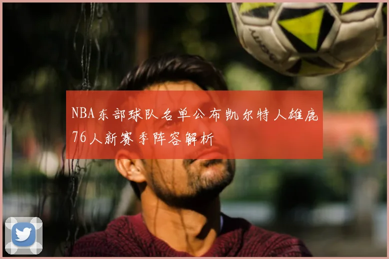 NBA东部球队名单公布凯尔特人雄鹿76人新赛季阵容解析
