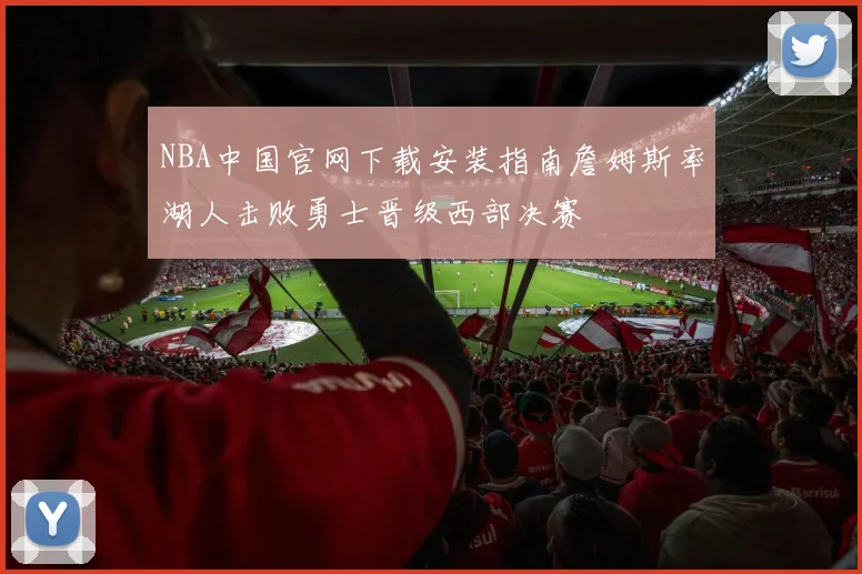 NBA中国官网下载安装指南詹姆斯率湖人击败勇士晋级西部决赛