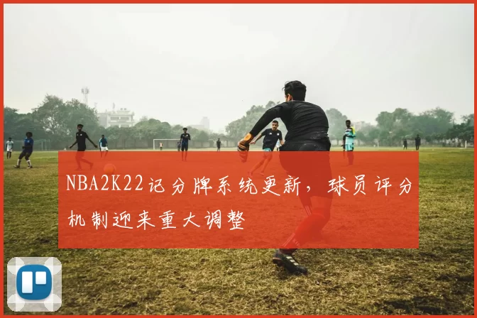 NBA2K22记分牌系统更新,球员评分机制迎来重大调整
