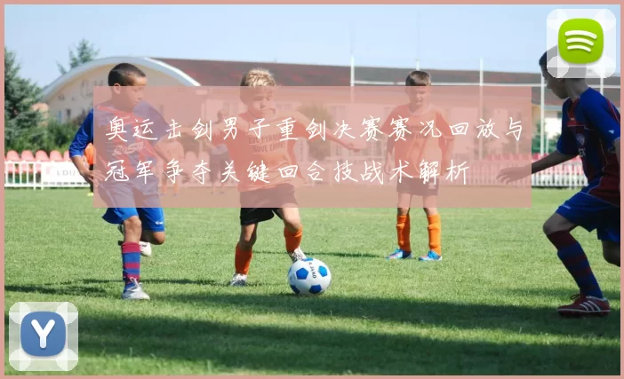 奥运击剑男子重剑决赛赛况回放与冠军争夺关键回合技战术解析