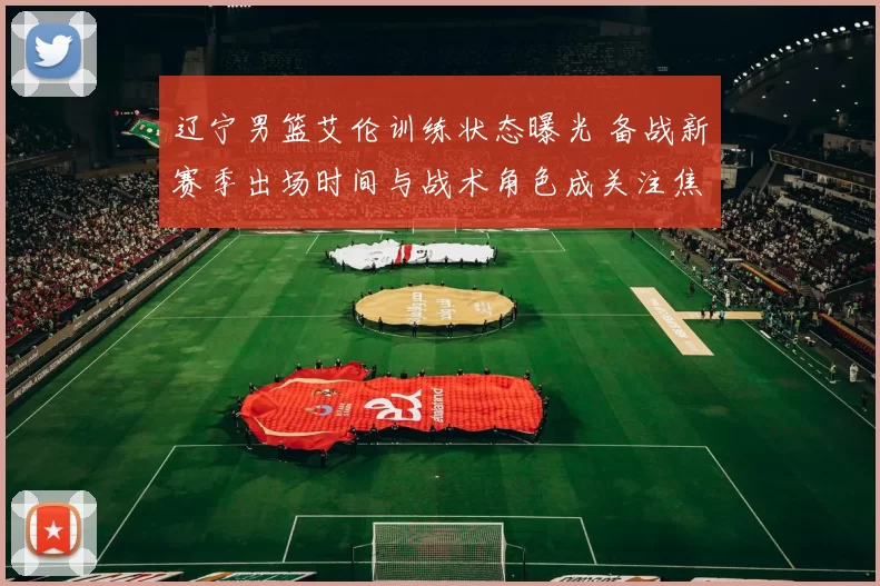 辽宁男篮艾伦训练状态曝光 备战新赛季出场时间与战术角色成关注焦点