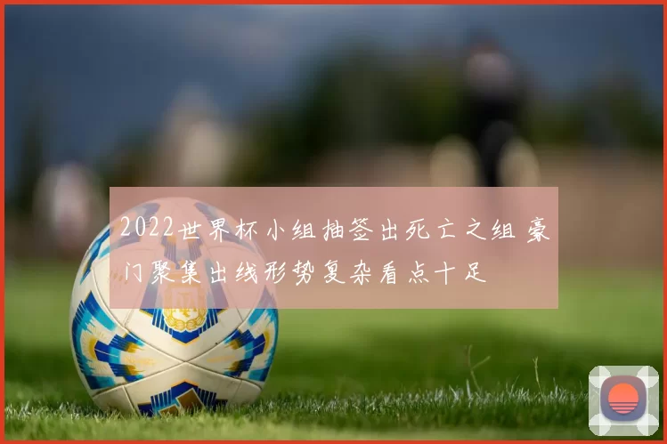 2022世界杯小组抽签出死亡之组 豪门聚集出线形势复杂看点十足
