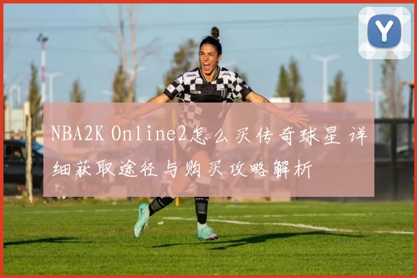 NBA2K Online2怎么买传奇球星 详细获取途径与购买攻略解析