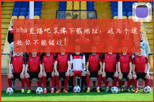 nba直播吧录像下载地址，这几个途径你不能错过！