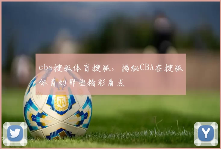 cba搜狐体育搜狐，揭秘CBA在搜狐体育的那些精彩看点