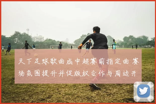 天下足球歌曲成中超赛前指定曲 赛场氛围提升并促版权合作与周边开发
