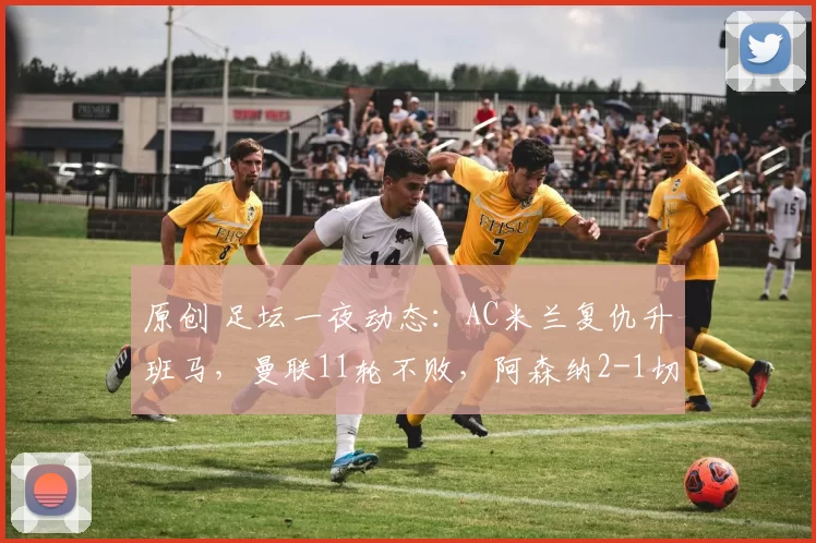 原创 足坛一夜动态：AC米兰复仇升班马，曼联11轮不败，阿森纳2-1切尔西