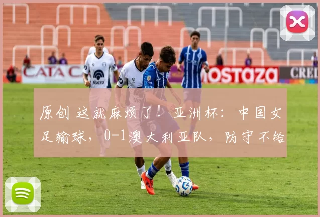 原创 这就麻烦了!亚洲杯:中国女足输球,0-1澳大利亚队,防守不给力