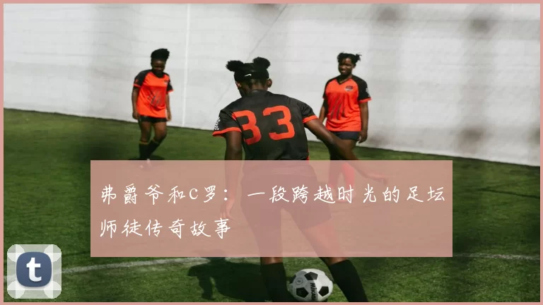 弗爵爷和c罗：一段跨越时光的足坛师徒传奇故事