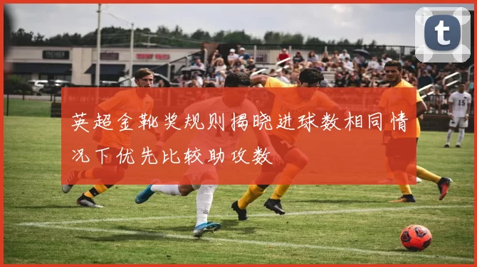 英超金靴奖规则揭晓进球数相同情况下优先比较助攻数