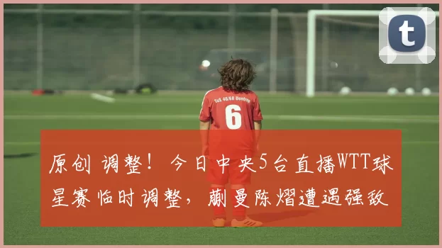 原创 调整！今日中央5台直播WTT球星赛临时调整，蒯曼陈熠遭遇强敌