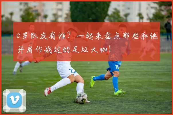 c罗队友有谁？一起来盘点那些和他并肩作战过的足坛大咖！