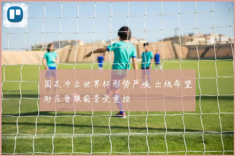 国足冲击世界杯形势严峻 出线希望渺茫晋级前景受重挫