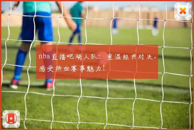 nba直播吧湖人队：重温经典对决，感受热血赛事魅力！