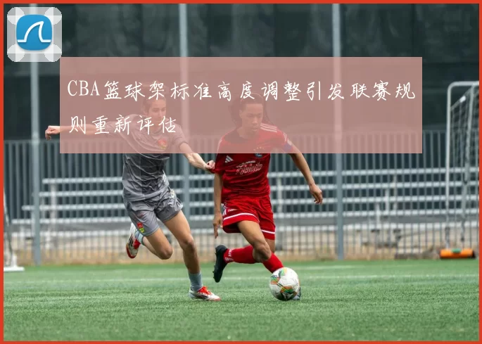 CBA篮球架标准高度调整引发联赛规则重新评估