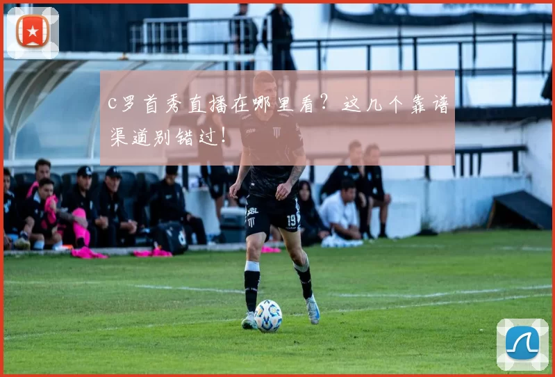 c罗首秀直播在哪里看？这几个靠谱渠道别错过！