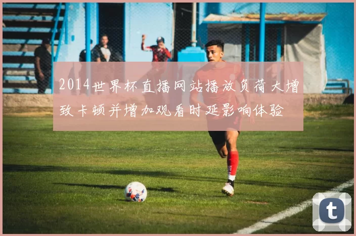 2014世界杯直播网站播放负荷大增致卡顿并增加观看时延影响体验