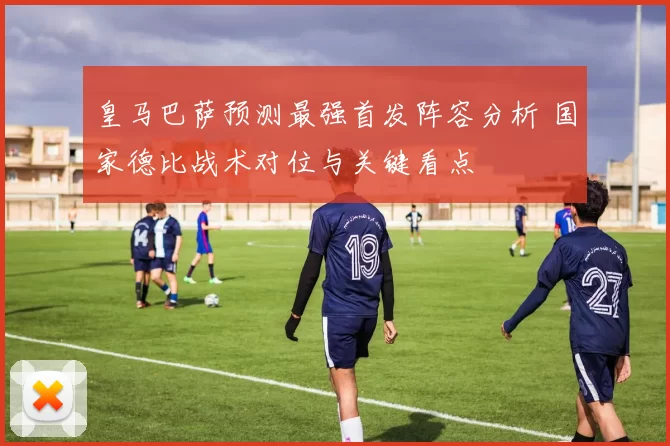 皇马巴萨预测最强首发阵容分析 国家德比战术对位与关键看点