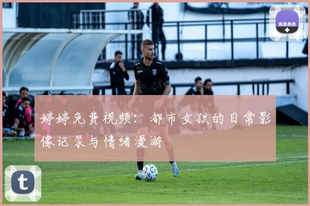 婷婷免费视频：都市女孩的日常影像记录与情绪漫游