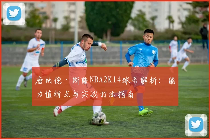 唐纳德·斯隆NBA2K14球号解析：能力值特点与实战打法指南
