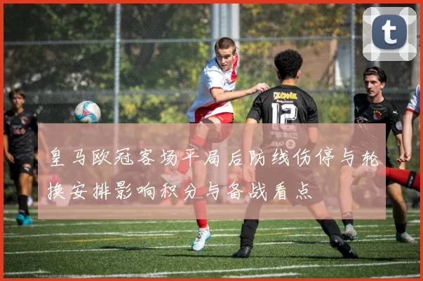 皇马欧冠客场平局后防线伤停与轮换安排影响积分与备战看点