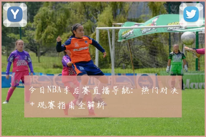 今日NBA季后赛直播导航：热门对决＋观赛指南全解析