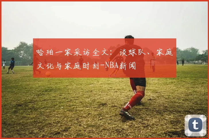 哈珀一家采访全文：谈球队、家庭文化与家庭时刻-NBA新闻