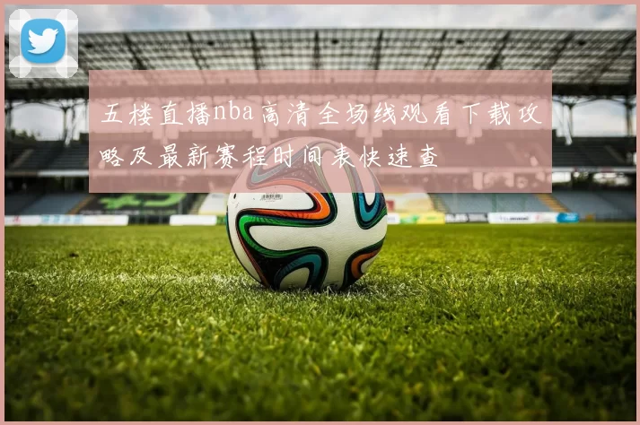 五楼直播nba高清全场线观看下载攻略及最新赛程时间表快速查