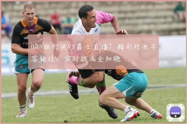 nba独行侠vs爵士直播!精彩对决不容错过,实时战况全知晓