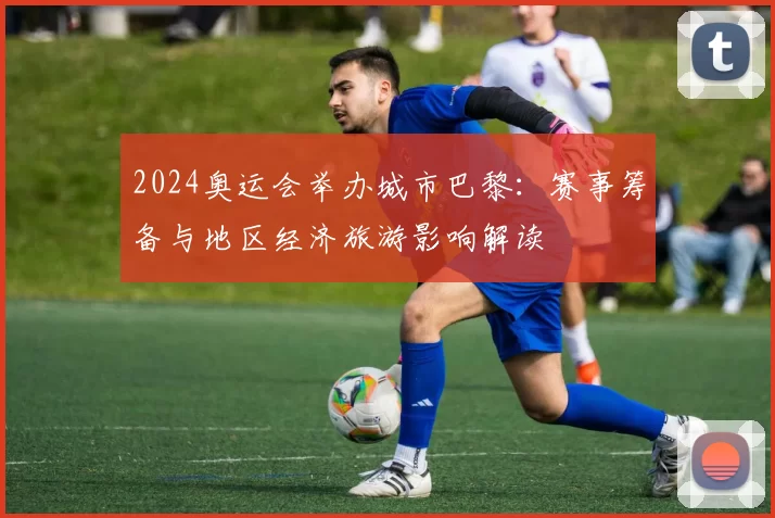 2024奥运会举办城市巴黎：赛事筹备与地区经济旅游影响解读