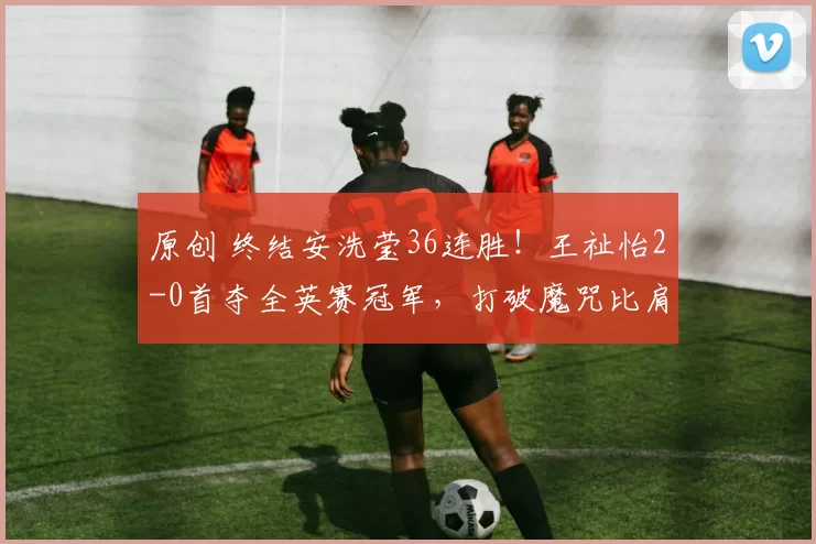 原创 终结安洗莹36连胜！王祉怡2-0首夺全英赛冠军，打破魔咒比肩陈雨菲