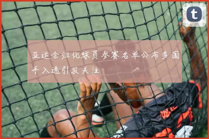 亚运会归化球员参赛名单公布多国手入选引发关注