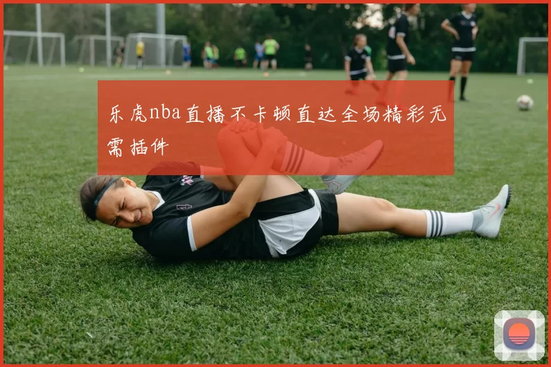 乐虎nba直播不卡顿直达全场精彩无需插件