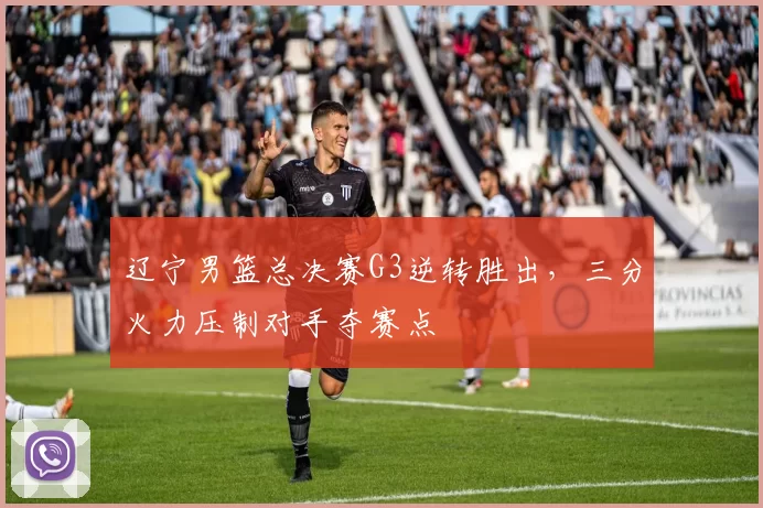 辽宁男篮总决赛G3逆转胜出，三分火力压制对手夺赛点