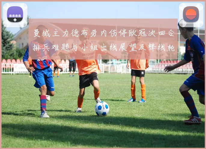 曼城主力德布劳内伤停欧冠次回合排兵难题与小组出线展望及锋线轮换看点