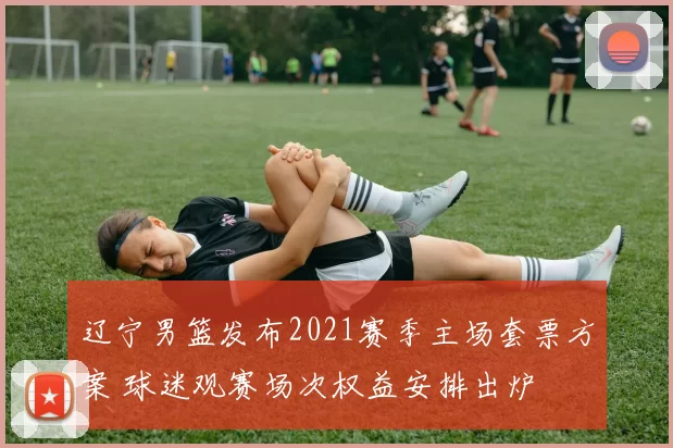 辽宁男篮发布2021赛季主场套票方案 球迷观赛场次权益安排出炉