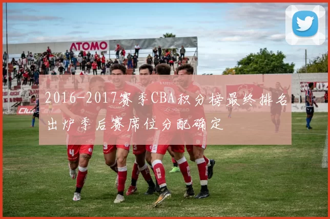 2016-2017赛季CBA积分榜最终排名出炉季后赛席位分配确定